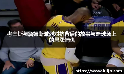 熊猫体育考辛斯与詹姆斯激烈对抗背后的故事与篮球场上的恩怨情仇